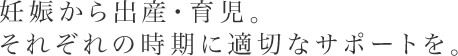 妊娠から出産・育児。それぞれの時期に適切なサポートを。