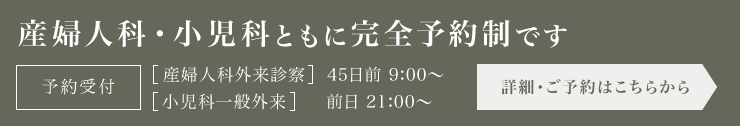 産婦人科・小児科ともに完全予約制です。【産婦人科外来診察】45日前9:00〜 【小児科一般外来】前日21:00〜 詳細・ご予約はこちらから